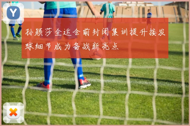 孙颖莎全运会前封闭集训提升接发球细节成为备战新亮点