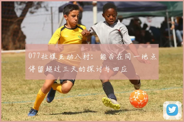 077社媒互动八村：能否在同一地点停留超过三天的探讨与回应