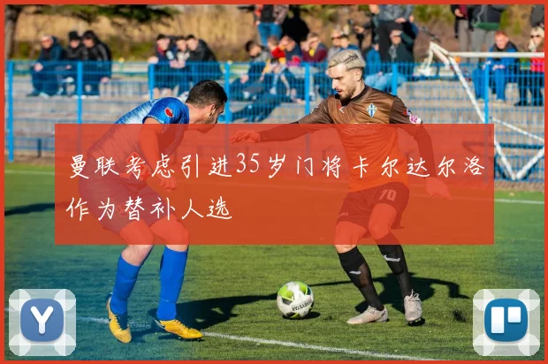 曼联考虑引进35岁门将卡尔达尔洛作为替补人选