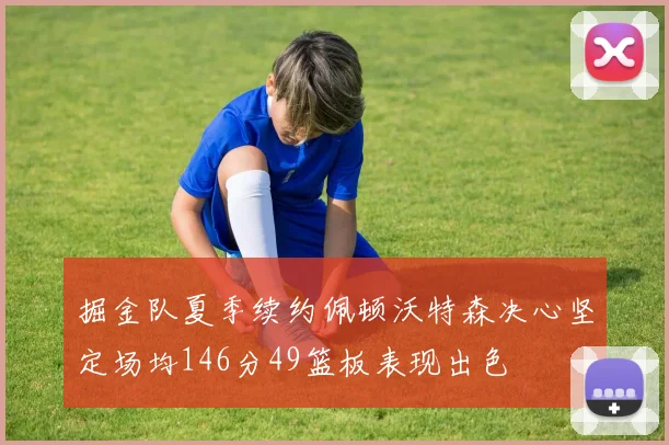 掘金队夏季续约佩顿沃特森决心坚定场均146分49篮板表现出色