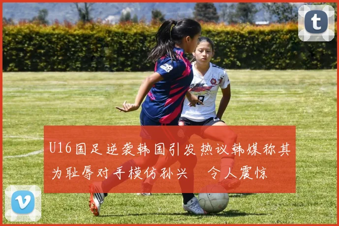 U16国足逆袭韩国引发热议韩媒称其为耻辱对手模仿孙兴慜令人震惊