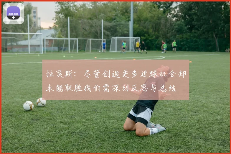 拉莫斯:尽管创造更多进球机会却未能取胜我们需深刻反思与总结