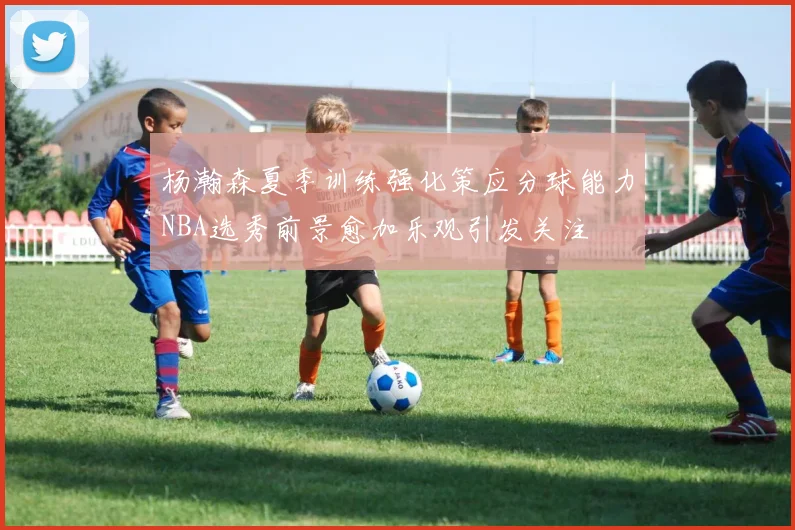 杨瀚森夏季训练强化策应分球能力NBA选秀前景愈加乐观引发关注