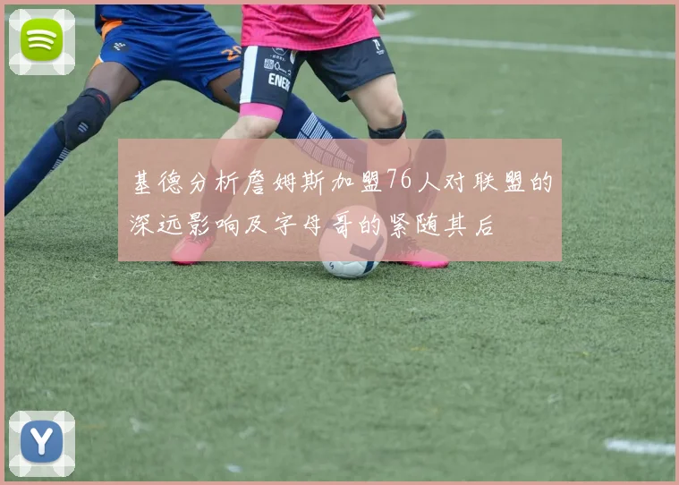 基德分析詹姆斯加盟76人对联盟的深远影响及字母哥的紧随其后