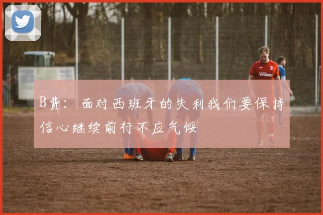 B费：面对西班牙的失利我们要保持信心继续前行不应气馁