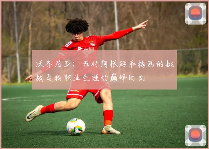 沃齐尼亚:面对阿根廷和梅西的挑战是我职业生涯的巅峰时刻