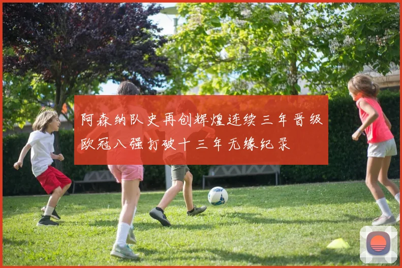 阿森纳队史再创辉煌连续三年晋级欧冠八强打破十三年无缘纪录