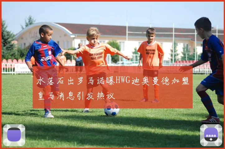 水落石出罗马诺曝HWG迪奥曼德加盟皇马消息引发热议