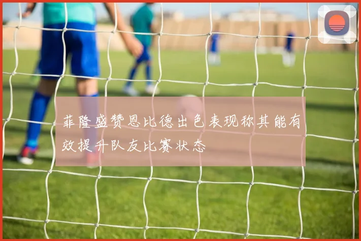 菲隆盛赞恩比德出色表现称其能有效提升队友比赛状态