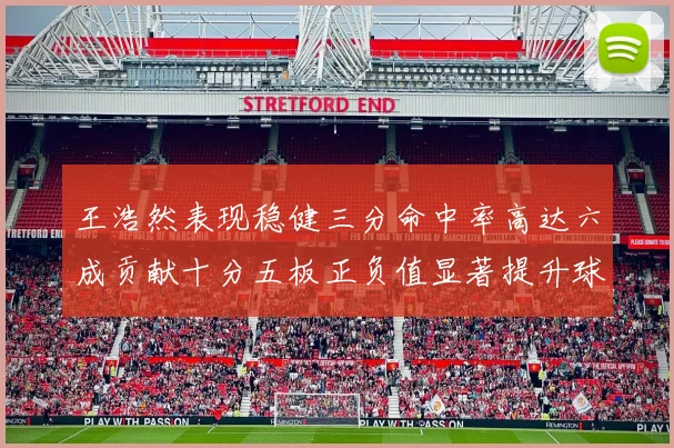 王浩然表现稳健三分命中率高达六成贡献十分五板正负值显著提升球队表现