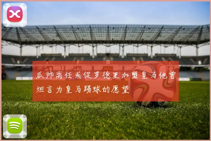 瓜帅离任或促罗德里加盟皇马他曾坦言为皇马踢球的愿望