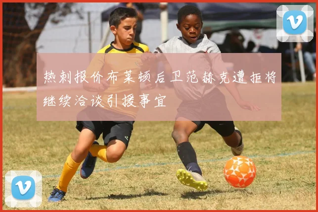 热刺报价布莱顿后卫范赫克遭拒将继续洽谈引援事宜