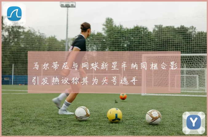 马尔蒂尼与网球新星辛纳同框合影引发热议称其为头号选手