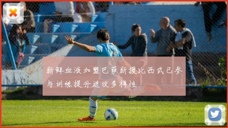 新鲜血液加盟巴萨新援比西武已参与训练提升进攻多样性