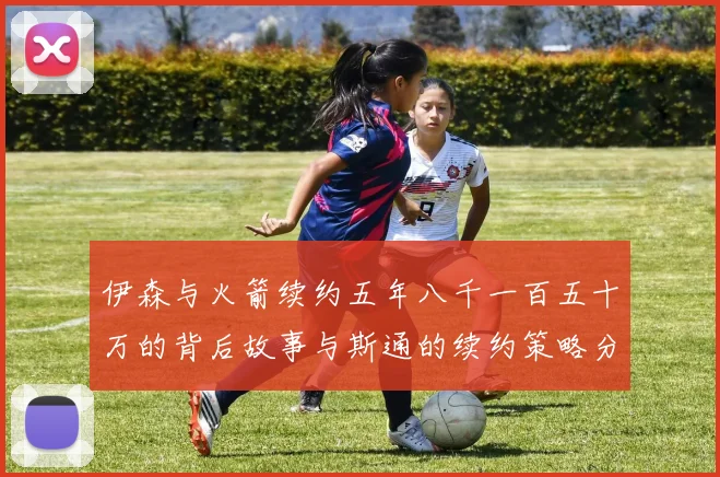 伊森与火箭续约五年八千一百五十万的背后故事与斯通的续约策略分析