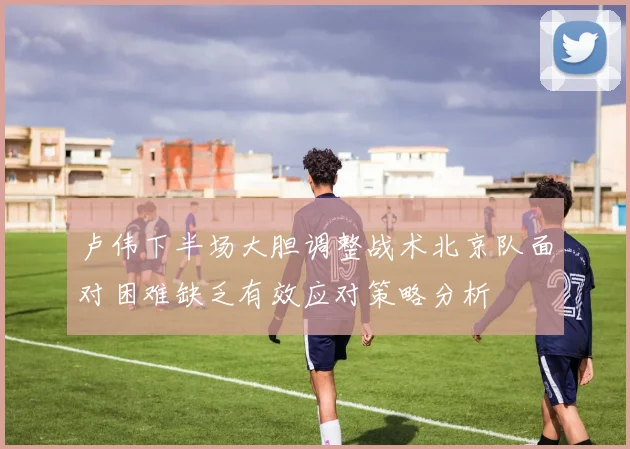 卢伟下半场大胆调整战术北京队面对困难缺乏有效应对策略分析