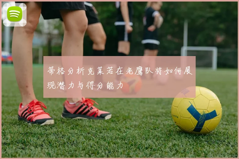 蒂格分析克莱若在老鹰队将如何展现潜力与得分能力