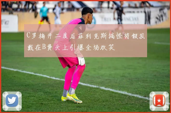 C罗梅开二度后菲利克斯搞怪将假发戴在B费头上引爆全场欢笑