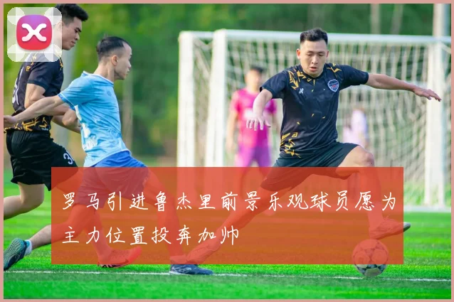 罗马引进鲁杰里前景乐观球员愿为主力位置投奔加帅