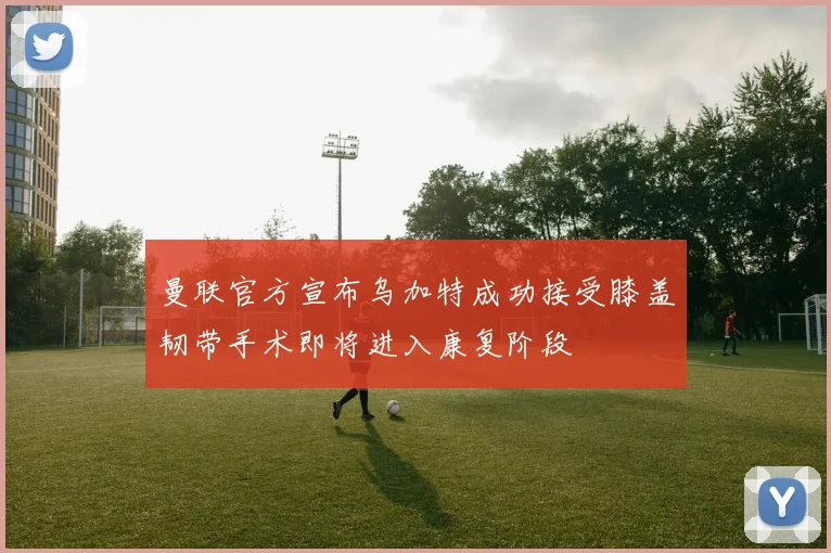 曼联官方宣布乌加特成功接受膝盖韧带手术即将进入康复阶段