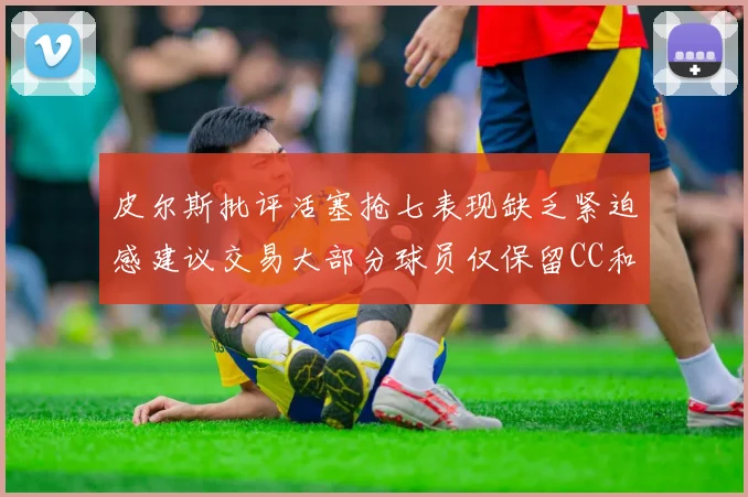 皮尔斯批评活塞抢七表现缺乏紧迫感建议交易大部分球员仅保留CC和詹金斯
