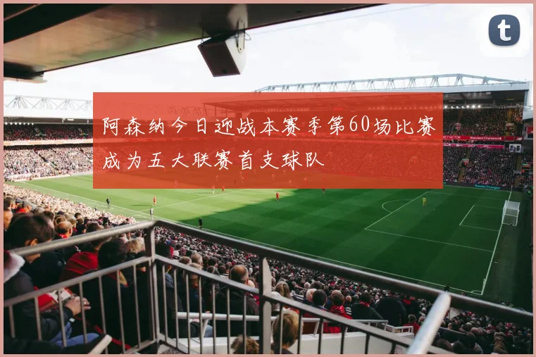 阿森纳今日迎战本赛季第60场比赛成为五大联赛首支球队