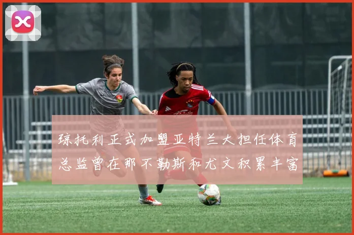 琼托利正式加盟亚特兰大担任体育总监曾在那不勒斯和尤文积累丰富经验