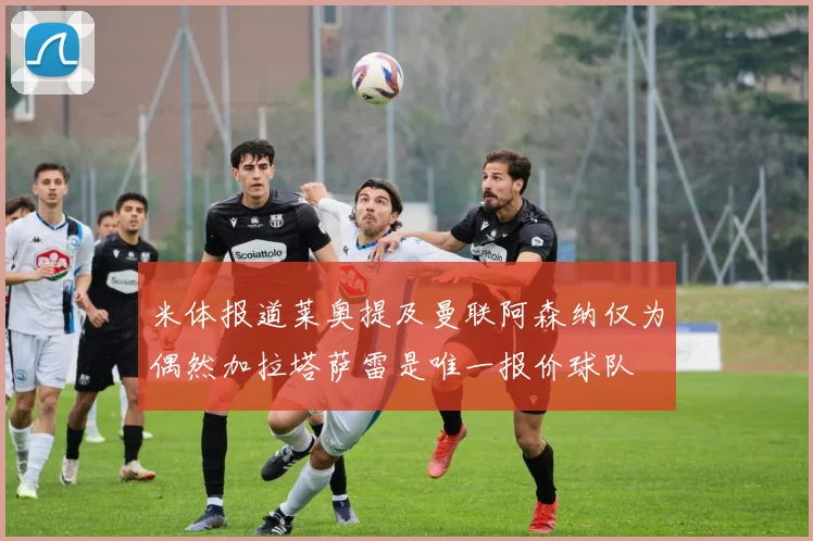 米体报道莱奥提及曼联阿森纳仅为偶然加拉塔萨雷是唯一报价球队