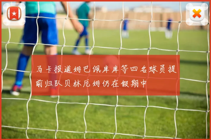 马卡报道姆巴佩库库等四名球员提前归队贝林厄姆仍在假期中