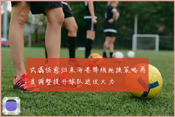 武磊伤愈归来海港锋线轮换策略再度调整提升球队进攻火力