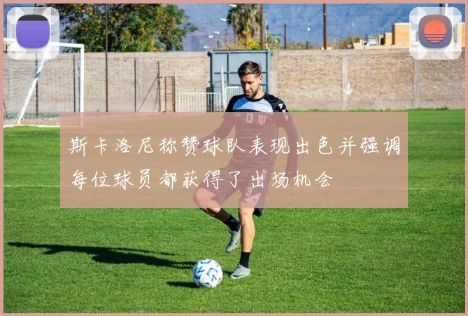 斯卡洛尼称赞球队表现出色并强调每位球员都获得了出场机会