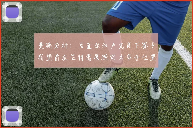 曼晚分析：马奎尔和卢克肖下赛季有望首发芒特需展现实力争夺位置