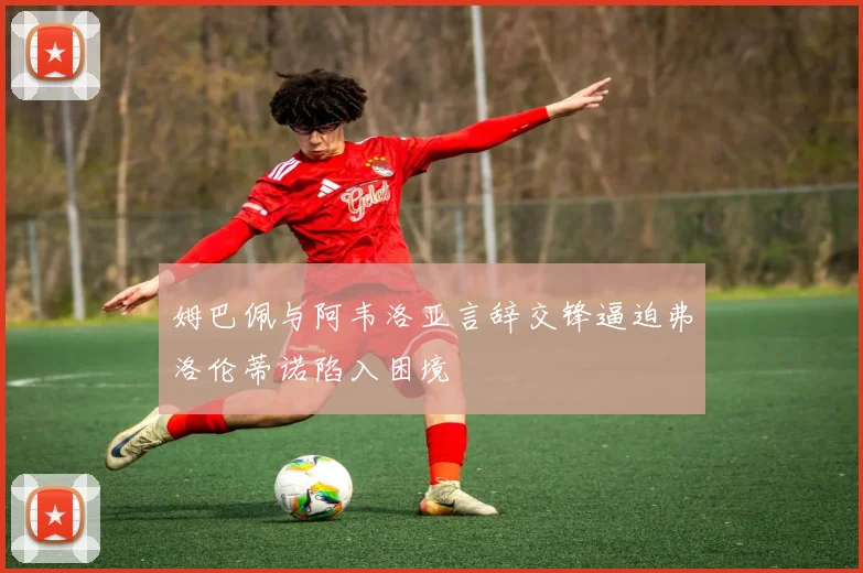 姆巴佩与阿韦洛亚言辞交锋逼迫弗洛伦蒂诺陷入困境